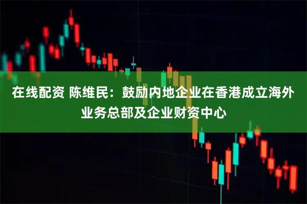 在线配资 陈维民：鼓励内地企业在香港成立海外业务总部及企业财资中心