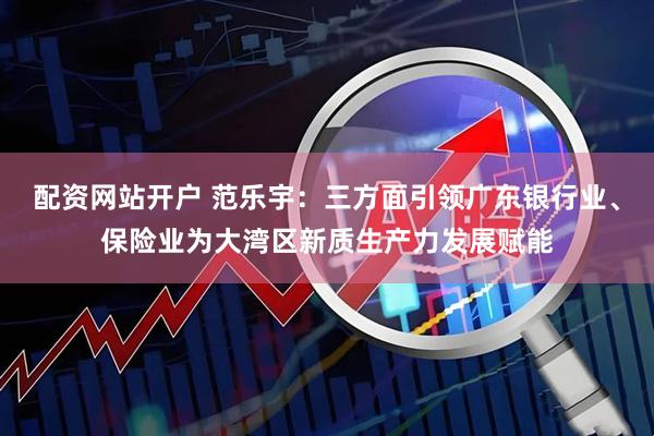 配资网站开户 范乐宇：三方面引领广东银行业、保险业为大湾区新质生产力发展赋能