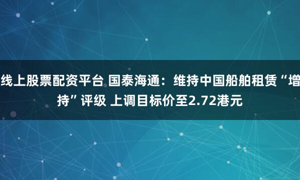 线上股票配资平台 国泰海通：维持中国船舶租赁“增持”评级 上调目标价至2.72港元