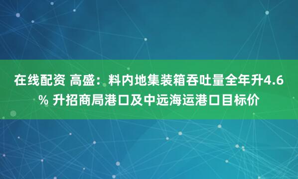 在线配资 高盛：料内地集装箱吞吐量全年升4.6% 升招商局港口及中远海运港口目标价