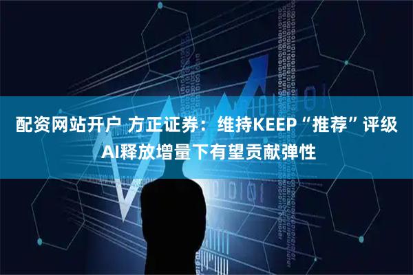 配资网站开户 方正证券：维持KEEP“推荐”评级 AI释放增量下有望贡献弹性
