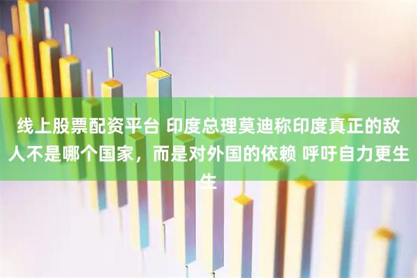 线上股票配资平台 印度总理莫迪称印度真正的敌人不是哪个国家，而是对外国的依赖 呼吁自力更生