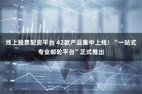 线上股票配资平台 42款产品集中上线！“一站式专业邮轮平台”正式推出