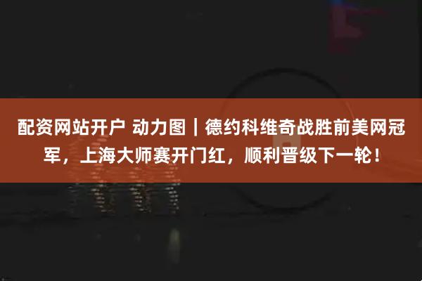 配资网站开户 动力图｜德约科维奇战胜前美网冠军，上海大师赛开门红，顺利晋级下一轮！