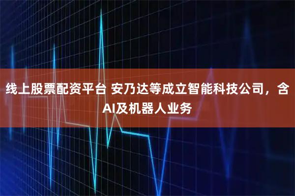 线上股票配资平台 安乃达等成立智能科技公司，含AI及机器人业务
