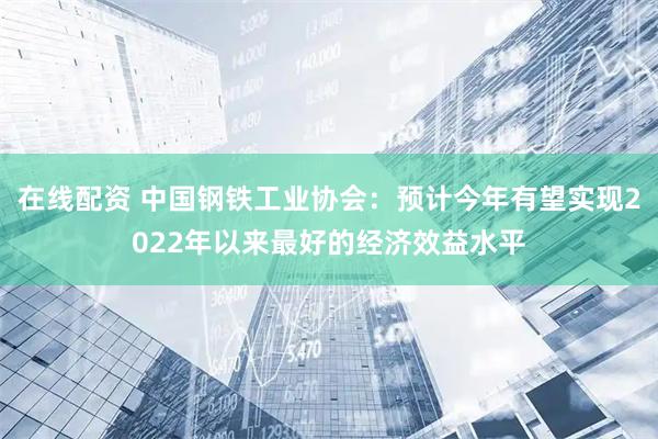 在线配资 中国钢铁工业协会：预计今年有望实现2022年以来最好的经济效益水平
