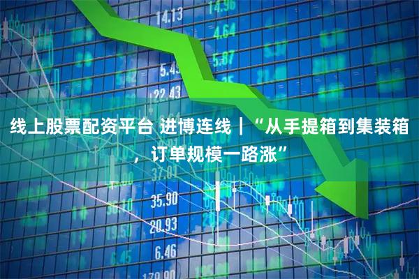 线上股票配资平台 进博连线｜“从手提箱到集装箱，订单规模一路涨”