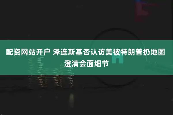 配资网站开户 泽连斯基否认访美被特朗普扔地图 澄清会面细节