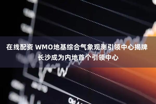 在线配资 WMO地基综合气象观测引领中心揭牌 长沙成为内地首个引领中心
