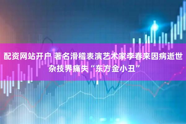 配资网站开户 著名滑稽表演艺术家李春来因病逝世 杂技界痛失“东方金小丑”
