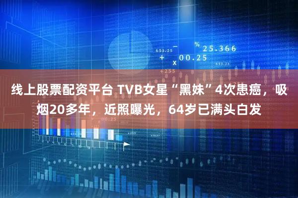 线上股票配资平台 TVB女星“黑妹”4次患癌，吸烟20多年，近照曝光，64岁已满头白发
