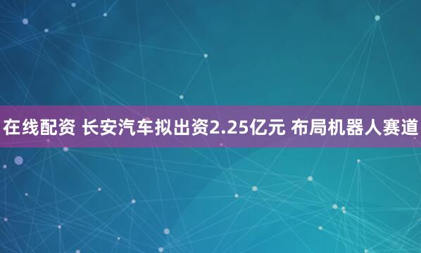 在线配资 长安汽车拟出资2.25亿元 布局机器人赛道