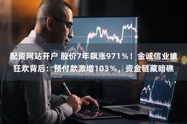 配资网站开户 股价7年飙涨971％！金诚信业绩狂欢背后：预付款激增103％，资金链藏暗礁