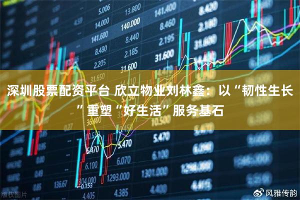 深圳股票配资平台 欣立物业刘林鑫：以“韧性生长”重塑“好生活”服务基石