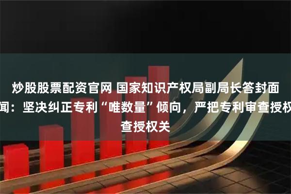炒股股票配资官网 国家知识产权局副局长答封面新闻：坚决纠正专利“唯数量”倾向，严把专利审查授权关