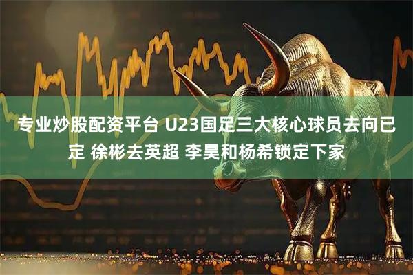 专业炒股配资平台 U23国足三大核心球员去向已定 徐彬去英超 李昊和杨希锁定下家