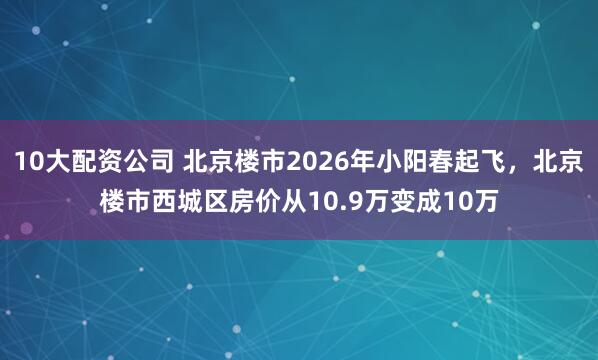10大配资公司 北京楼市2026年小阳春起飞，北京楼市西城区房价从10.9万变成10万