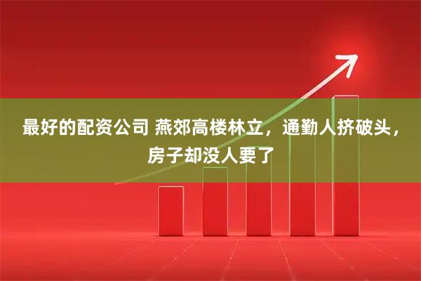 最好的配资公司 燕郊高楼林立，通勤人挤破头，房子却没人要了