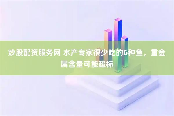 炒股配资服务网 水产专家很少吃的6种鱼，重金属含量可能超标