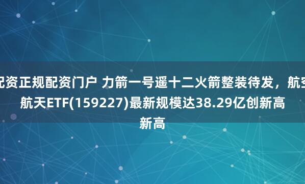 配资正规配资门户 力箭一号遥十二火箭整装待发，航空航天ETF(159227)最新规模达38.29亿创新高