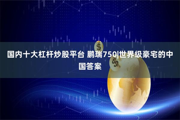 国内十大杠杆炒股平台 鹏瑞750|世界级豪宅的中国答案