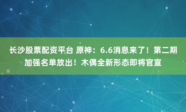 长沙股票配资平台 原神:6.6消息来了!第二期加强名单放出!木偶全新形态即将官宣