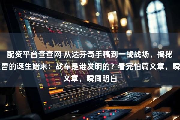 配资平台查查网 从达芬奇手稿到一战战场，揭秘钢铁巨兽的诞生始末：战车是谁发明的？看完怕篇文章，瞬间明白