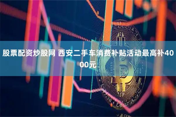 股票配资炒股网 西安二手车消费补贴活动最高补4000元