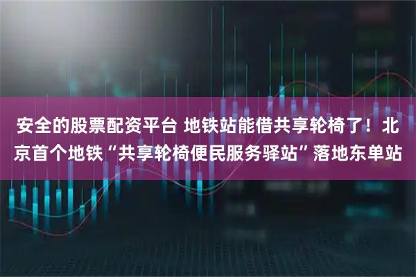 安全的股票配资平台 地铁站能借共享轮椅了！北京首个地铁“共享轮椅便民服务驿站”落地东单站
