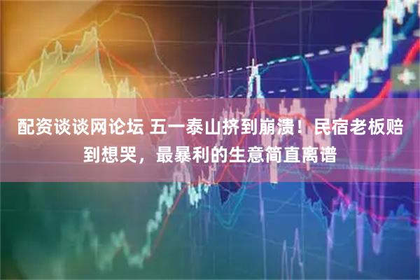 配资谈谈网论坛 五一泰山挤到崩溃！民宿老板赔到想哭，最暴利的生意简直离谱