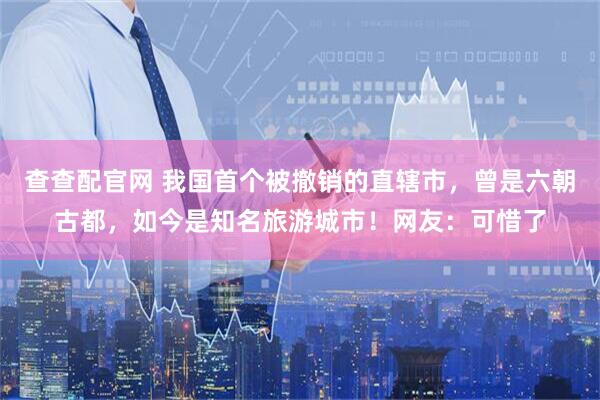 查查配官网 我国首个被撤销的直辖市，曾是六朝古都，如今是知名旅游城市！网友：可惜了
