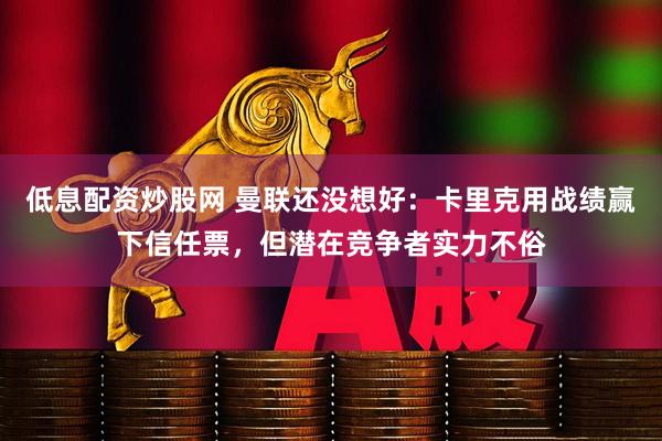低息配资炒股网 曼联还没想好：卡里克用战绩赢下信任票，但潜在竞争者实力不俗