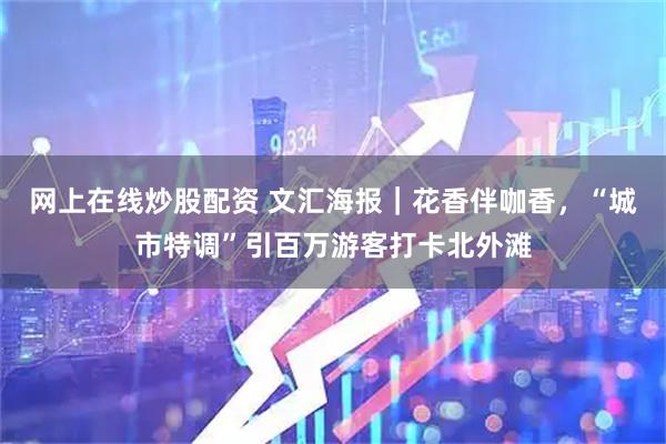 网上在线炒股配资 文汇海报｜花香伴咖香，“城市特调”引百万游客打卡北外滩