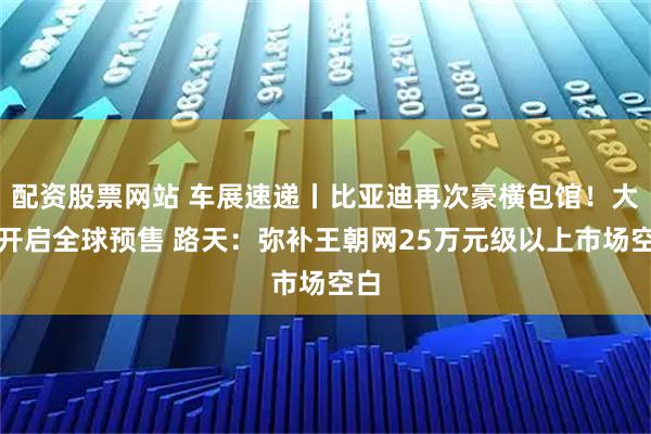 配资股票网站 车展速递丨比亚迪再次豪横包馆！大唐开启全球预售 路天：弥补王朝网25万元级以上市场空白