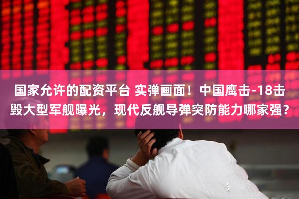 国家允许的配资平台 实弹画面!中国鹰击-18击毁大型军舰曝光,现代反舰导弹突防能力哪家强?