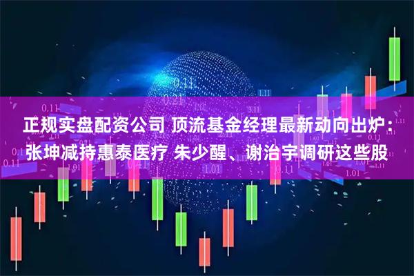 正规实盘配资公司 顶流基金经理最新动向出炉：张坤减持惠泰医疗 朱少醒、谢治宇调研这些股