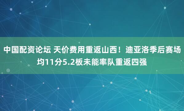 中国配资论坛 天价费用重返山西！迪亚洛季后赛场均11分5.2板未能率队重返四强
