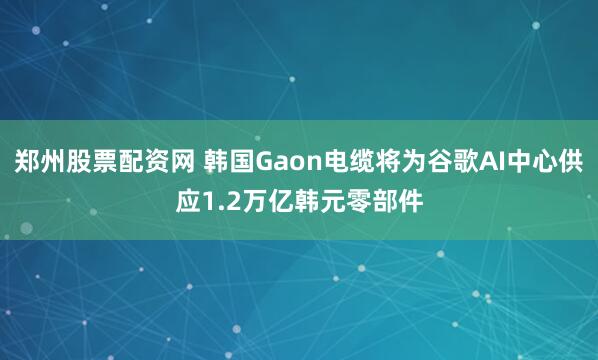 郑州股票配资网 韩国Gaon电缆将为谷歌AI中心供应1.2万亿韩元零部件