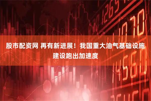 股市配资网 再有新进展！我国重大油气基础设施建设跑出加速度