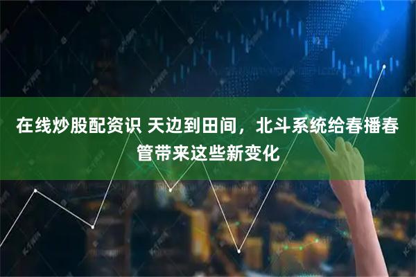 在线炒股配资识 天边到田间，北斗系统给春播春管带来这些新变化