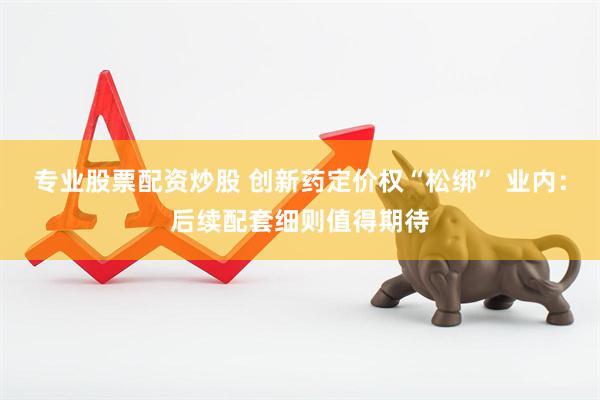 专业股票配资炒股 创新药定价权“松绑” 业内：后续配套细则值得期待